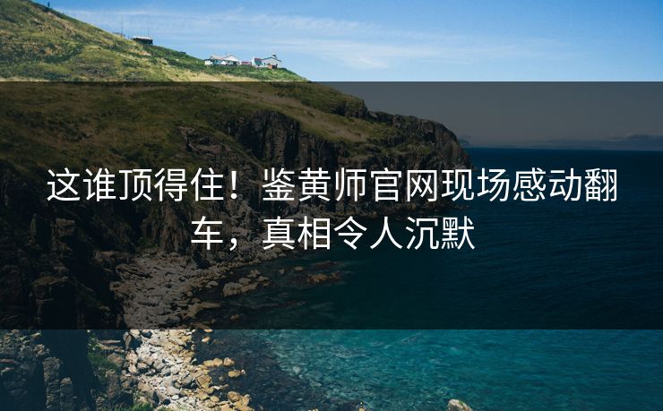 这谁顶得住！鉴黄师官网现场感动翻车，真相令人沉默