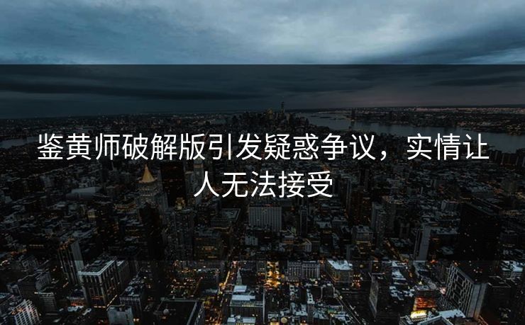 鉴黄师破解版引发疑惑争议，实情让人无法接受