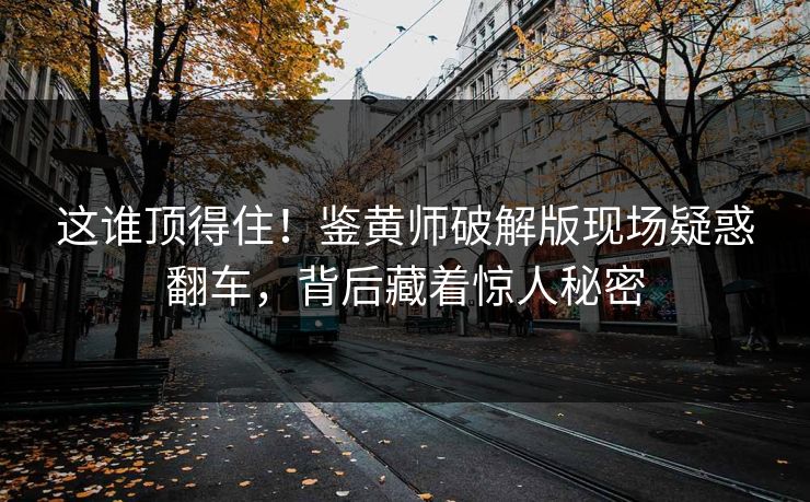 这谁顶得住！鉴黄师破解版现场疑惑翻车，背后藏着惊人秘密