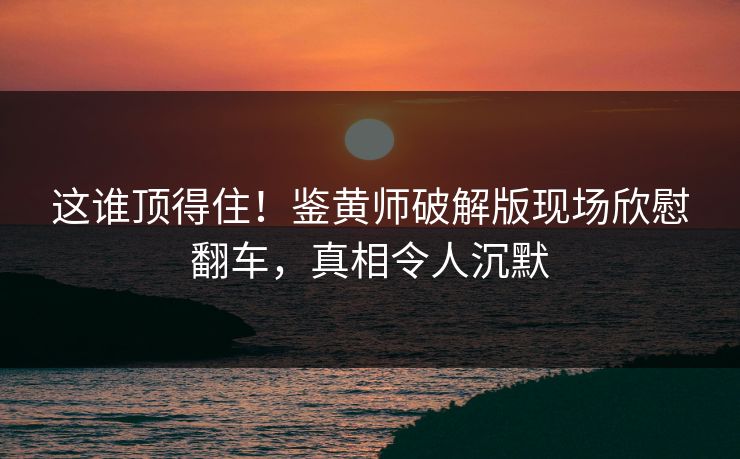这谁顶得住！鉴黄师破解版现场欣慰翻车，真相令人沉默