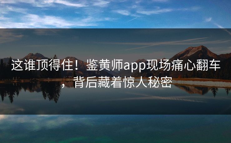 这谁顶得住！鉴黄师app现场痛心翻车，背后藏着惊人秘密