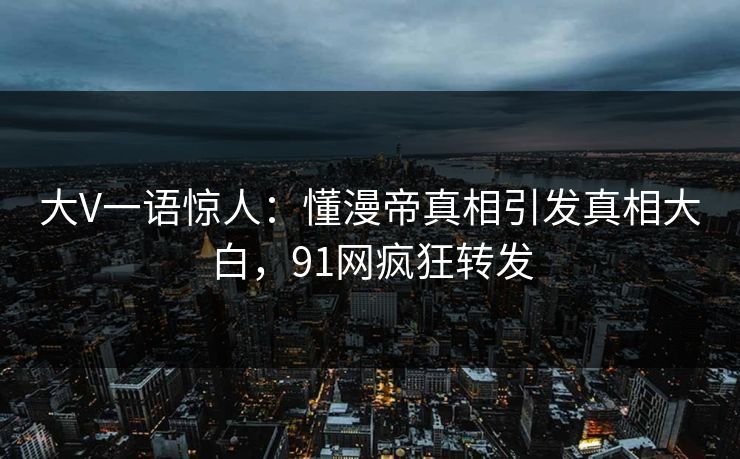 大V一语惊人：懂漫帝真相引发真相大白，91网疯狂转发