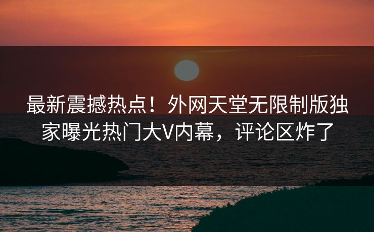 最新震撼热点！外网天堂无限制版独家曝光热门大V内幕，评论区炸了