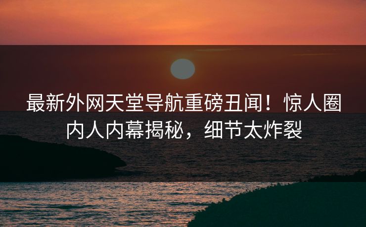 最新外网天堂导航重磅丑闻！惊人圈内人内幕揭秘，细节太炸裂