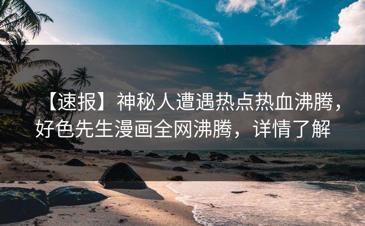 【速报】神秘人遭遇热点热血沸腾，好色先生漫画全网沸腾，详情了解