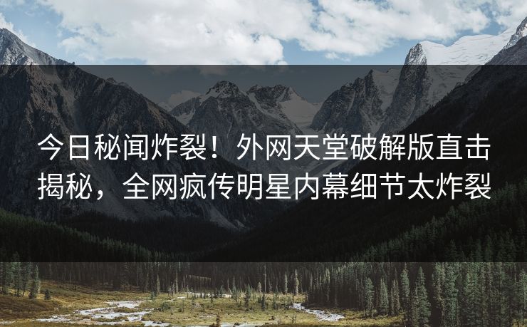 今日秘闻炸裂！外网天堂破解版直击揭秘，全网疯传明星内幕细节太炸裂