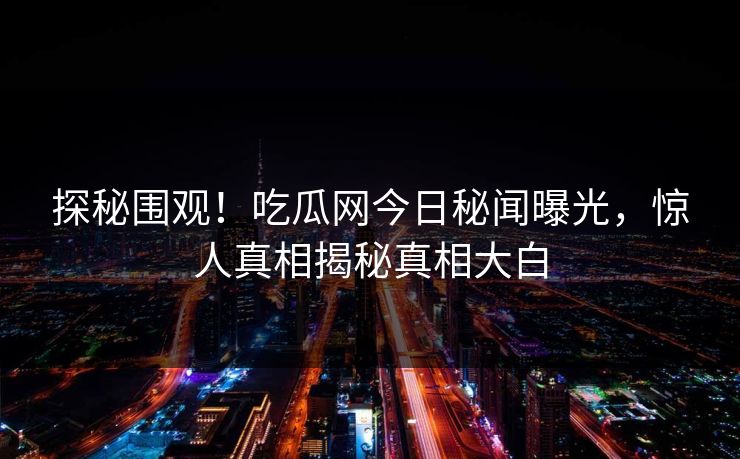 探秘围观！吃瓜网今日秘闻曝光，惊人真相揭秘真相大白