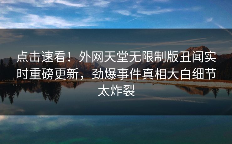 点击速看！外网天堂无限制版丑闻实时重磅更新，劲爆事件真相大白细节太炸裂