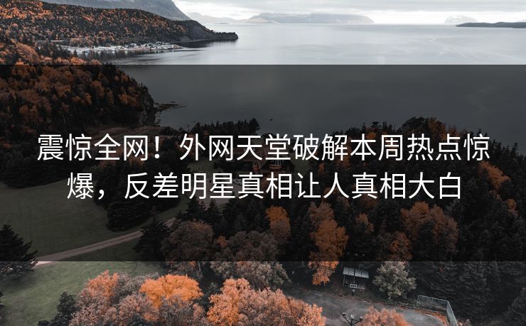 震惊全网！外网天堂破解本周热点惊爆，反差明星真相让人真相大白