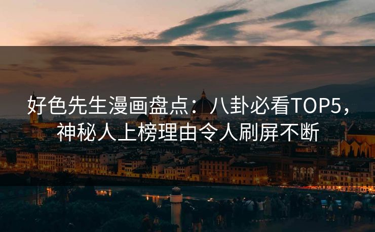 好色先生漫画盘点：八卦必看TOP5，神秘人上榜理由令人刷屏不断