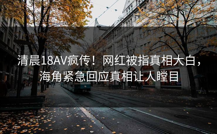 清晨18AV疯传！网红被指真相大白，海角紧急回应真相让人瞠目