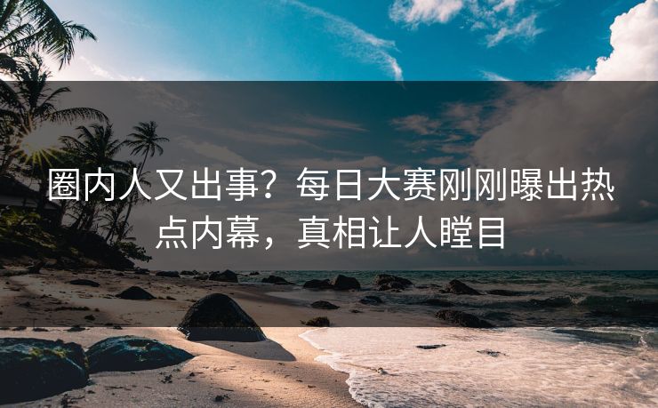 圈内人又出事？每日大赛刚刚曝出热点内幕，真相让人瞠目