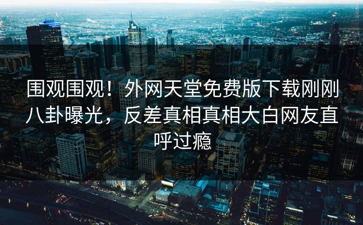 围观围观！外网天堂免费版下载刚刚八卦曝光，反差真相真相大白网友直呼过瘾
