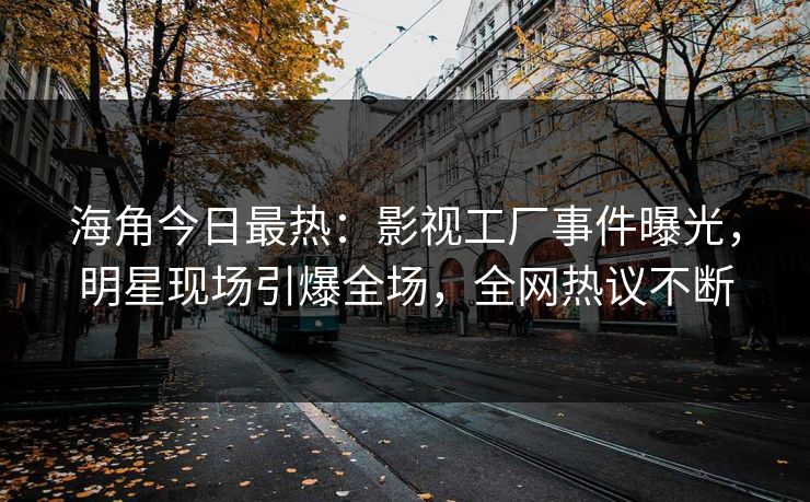 海角今日最热：影视工厂事件曝光，明星现场引爆全场，全网热议不断