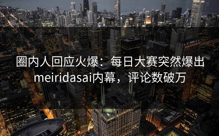 圈内人回应火爆：每日大赛突然爆出meiridasai内幕，评论数破万