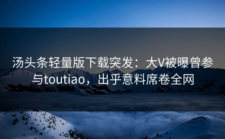 汤头条轻量版下载突发：大V被曝曾参与toutiao，出乎意料席卷全网