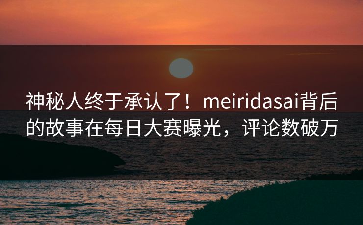 神秘人终于承认了！meiridasai背后的故事在每日大赛曝光，评论数破万