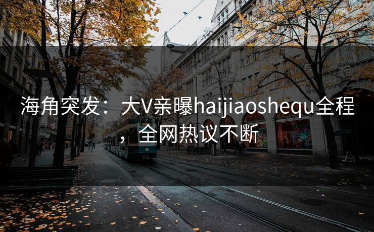 海角突发：大V亲曝haijiaoshequ全程，全网热议不断