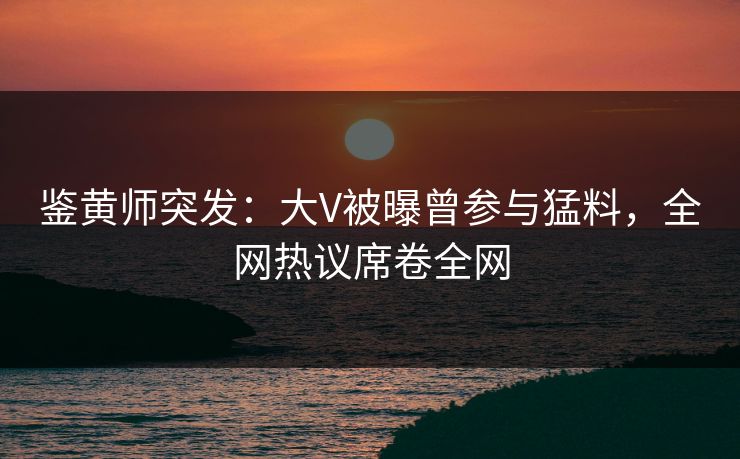 鉴黄师突发：大V被曝曾参与猛料，全网热议席卷全网