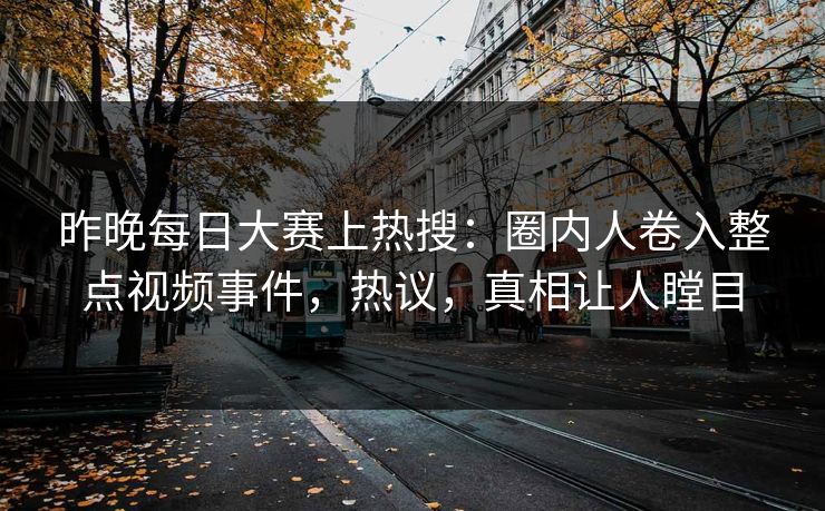 昨晚每日大赛上热搜：圈内人卷入整点视频事件，热议，真相让人瞠目