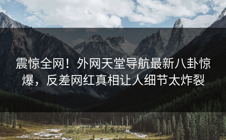震惊全网！外网天堂导航最新八卦惊爆，反差网红真相让人细节太炸裂