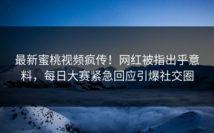 最新蜜桃视频疯传！网红被指出乎意料，每日大赛紧急回应引爆社交圈