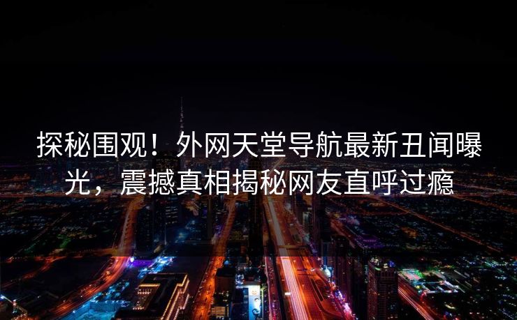 探秘围观！外网天堂导航最新丑闻曝光，震撼真相揭秘网友直呼过瘾