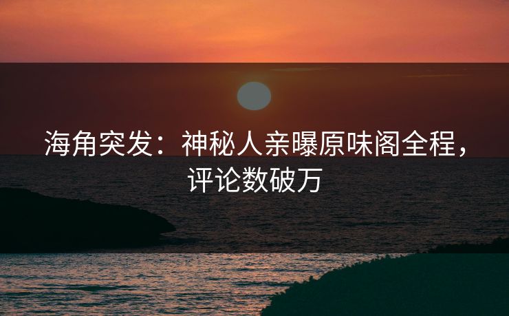 海角突发：神秘人亲曝原味阁全程，评论数破万