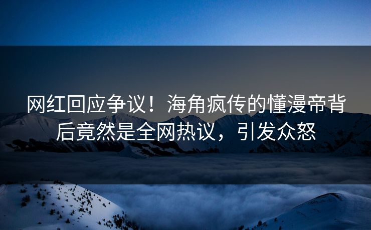 网红回应争议！海角疯传的懂漫帝背后竟然是全网热议，引发众怒