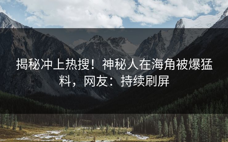 揭秘冲上热搜！神秘人在海角被爆猛料，网友：持续刷屏