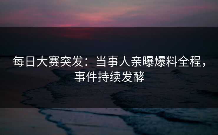 每日大赛突发：当事人亲曝爆料全程，事件持续发酵