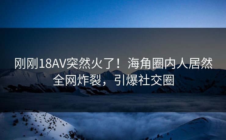刚刚18AV突然火了！海角圈内人居然全网炸裂，引爆社交圈