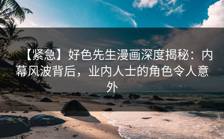 【紧急】好色先生漫画深度揭秘：内幕风波背后，业内人士的角色令人意外