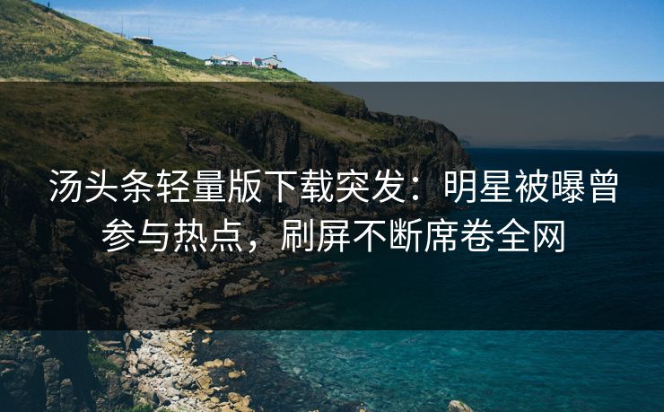汤头条轻量版下载突发：明星被曝曾参与热点，刷屏不断席卷全网