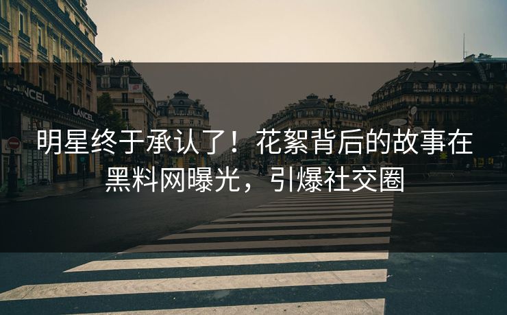 明星终于承认了！花絮背后的故事在黑料网曝光，引爆社交圈