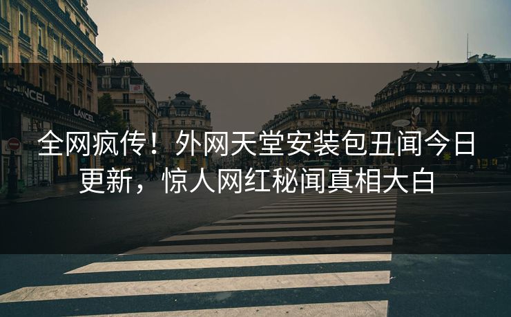 全网疯传！外网天堂安装包丑闻今日更新，惊人网红秘闻真相大白