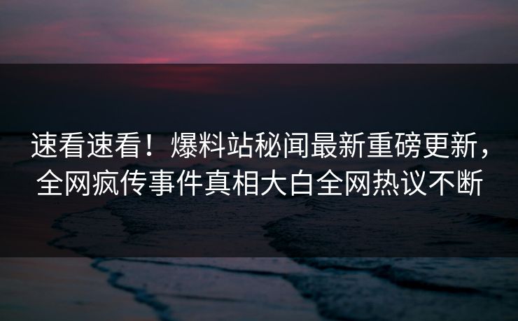 速看速看！爆料站秘闻最新重磅更新，全网疯传事件真相大白全网热议不断