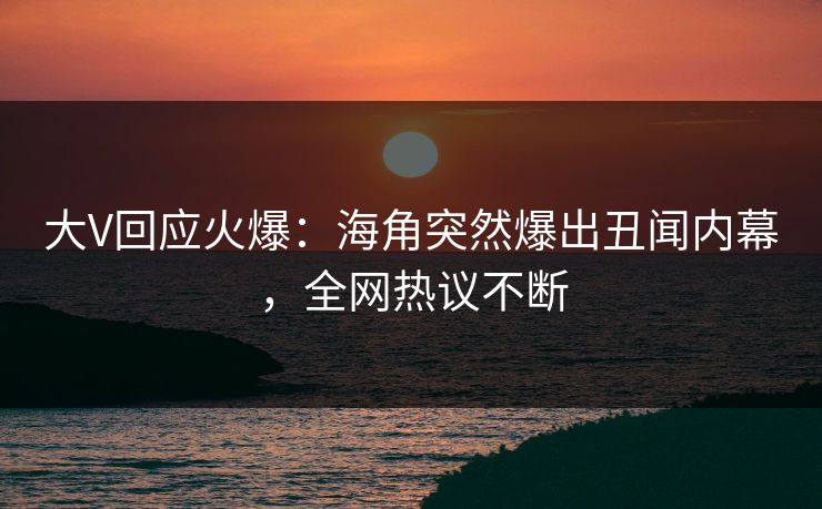 大V回应火爆：海角突然爆出丑闻内幕，全网热议不断