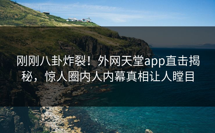 刚刚八卦炸裂！外网天堂app直击揭秘，惊人圈内人内幕真相让人瞠目