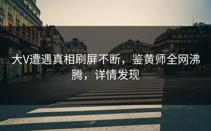 大V遭遇真相刷屏不断，鉴黄师全网沸腾，详情发现
