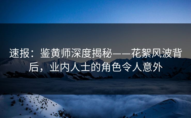 速报：鉴黄师深度揭秘——花絮风波背后，业内人士的角色令人意外