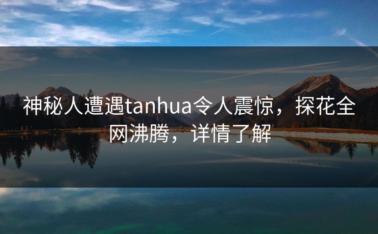 神秘人遭遇tanhua令人震惊，探花全网沸腾，详情了解