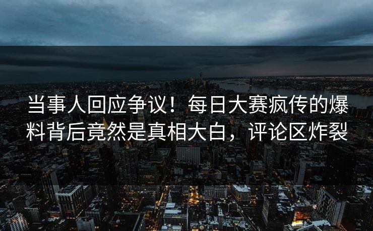 当事人回应争议！每日大赛疯传的爆料背后竟然是真相大白，评论区炸裂