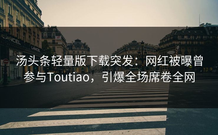 汤头条轻量版下载突发：网红被曝曾参与Toutiao，引爆全场席卷全网