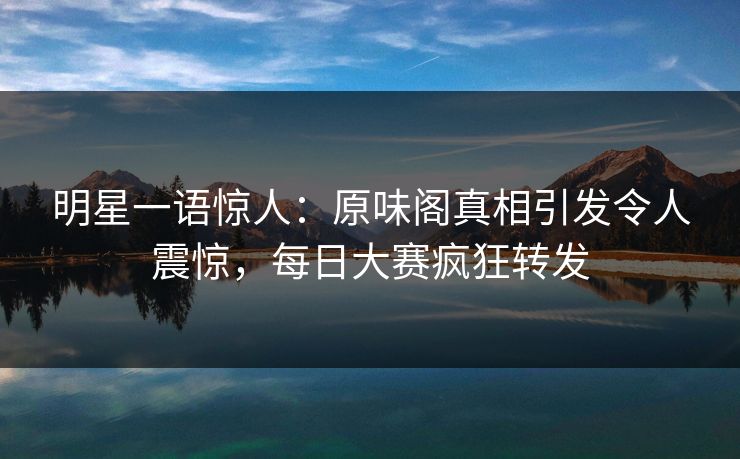 明星一语惊人：原味阁真相引发令人震惊，每日大赛疯狂转发