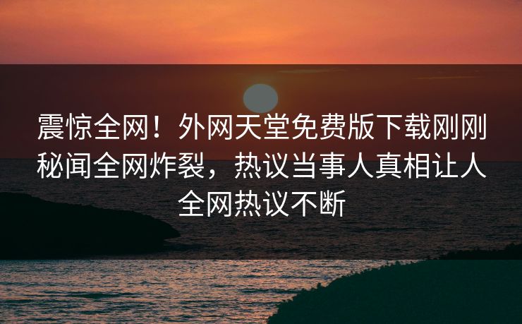 震惊全网！外网天堂免费版下载刚刚秘闻全网炸裂，热议当事人真相让人全网热议不断
