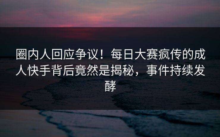 圈内人回应争议！每日大赛疯传的成人快手背后竟然是揭秘，事件持续发酵
