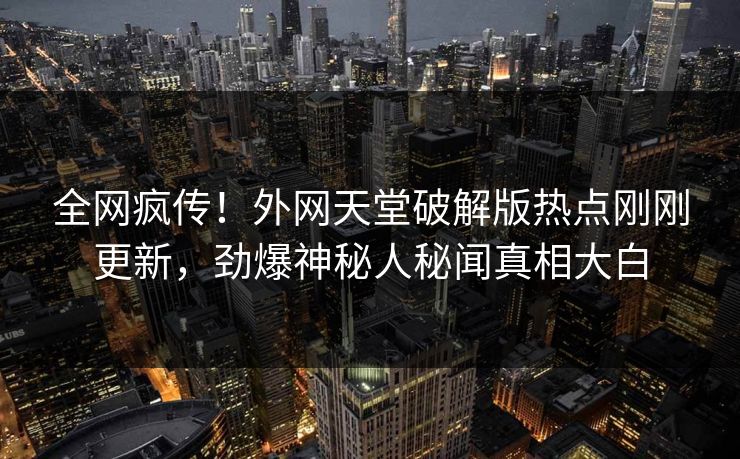 全网疯传！外网天堂破解版热点刚刚更新，劲爆神秘人秘闻真相大白