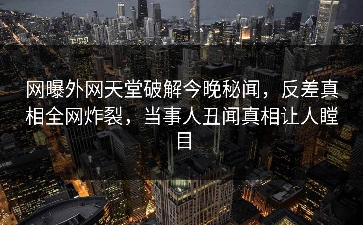 网曝外网天堂破解今晚秘闻，反差真相全网炸裂，当事人丑闻真相让人瞠目