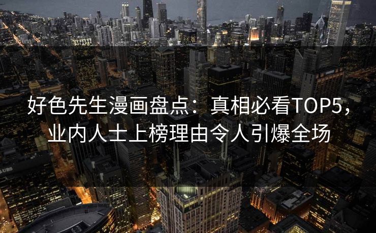 好色先生漫画盘点：真相必看TOP5，业内人士上榜理由令人引爆全场
